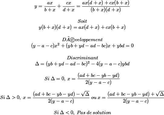 \begin{matrix} \\ y=\dfrac{ax}{b+x}+\dfrac{cx}{d+x}=\dfrac{ax(d+x)+cx(b+x)}{(b+x)(d+x)} \\\: \\ Soit \\ y(b+x)(d+x)=ax(d+x)+cx(b+x) \\\: \\ Développement \\ (y-a-c)x^2 +(yb+yd-ad-bc)x+ybd=0 \\\: \\Discriminant \\\Delta = (yb+yd-ad-bc)^2-4(y-a-c)ybd \\\: \\Si\: \Delta=0,\: x=\dfrac{(ad+bc-yb-yd)}{2(y-a-c)} \\\: \\Si\: \Delta>0,\: x=\dfrac{(ad+bc-yb-yd)-\sqrt{\Delta}}{2(y-a-c)}\: ou\: x=\dfrac{(ad+bc-yb-yd)+\sqrt{\Delta}}{2(y-a-c)} \\\: \\Si\: \Delta<0,\: Pas\: de\: solution \end{matrix}